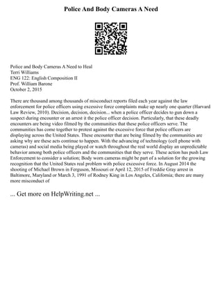 Police And Body Cameras A Need
Police and Body Cameras A Need to Heal
Terri Williams
ENG 122: English Composition II
Prof. William Barone
October 2, 2015
There are thousand among thousands of misconduct reports filed each year against the law
enforcement for police officers using excessive force complaints make up nearly one quarter (Harvard
Law Review, 2010). Decision, decision, decision... when a police officer decides to gun down a
suspect during encounter or an arrest it the police officer decision. Particularly, that these deadly
encounters are being video filmed by the communities that these police officers serve. The
communities has come together to protest against the excessive force that police officers are
displaying across the United States. These encounter that are being filmed by the communities are
asking why are these acts continue to happen. With the advancing of technology (cell phone with
cameras) and social media being played or watch throughout the real world display an unpredictable
behavior among both police officers and the communities that they serve. These action has push Law
Enforcement to consider a solution; Body worn cameras might be part of a solution for the growing
recognition that the United States real problem with police excessive force. In August 2014 the
shooting of Michael Brown in Ferguson, Missouri or April 12, 2015 of Freddie Gray arrest in
Baltimore, Maryland or March 3, 1991 of Rodney King in Los Angeles, California; there are many
more misconduct of
... Get more on HelpWriting.net ...
 