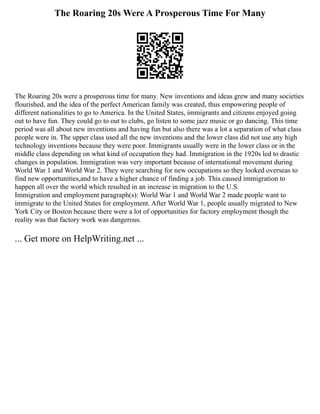The Roaring 20s Were A Prosperous Time For Many
The Roaring 20s were a prosperous time for many. New inventions and ideas grew and many societies
flourished, and the idea of the perfect American family was created, thus empowering people of
different nationalities to go to America. In the United States, immigrants and citizens enjoyed going
out to have fun. They could go to out to clubs, go listen to some jazz music or go dancing. This time
period was all about new inventions and having fun but also there was a lot a separation of what class
people were in. The upper class used all the new inventions and the lower class did not use any high
technology inventions because they were poor. Immigrants usually were in the lower class or in the
middle class depending on what kind of occupation they had. Immigration in the 1920s led to drastic
changes in population. Immigration was very important because of international movement during
World War 1 and World War 2. They were searching for new occupations so they looked overseas to
find new opportunities,and to have a higher chance of finding a job. This caused immigration to
happen all over the world which resulted in an increase in migration to the U.S.
Immigration and employment paragraph(s): World War 1 and World War 2 made people want to
immigrate to the United States for employment. After World War 1, people usually migrated to New
York City or Boston because there were a lot of opportunities for factory employment though the
reality was that factory work was dangerous.
... Get more on HelpWriting.net ...
 