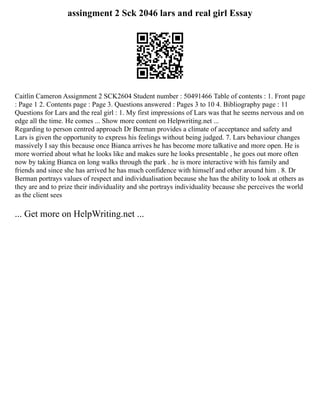 assingment 2 Sck 2046 lars and real girl Essay
Caitlin Cameron Assignment 2 SCK2604 Student number : 50491466 Table of contents : 1. Front page
: Page 1 2. Contents page : Page 3. Questions answered : Pages 3 to 10 4. Bibliography page : 11
Questions for Lars and the real girl : 1. My first impressions of Lars was that he seems nervous and on
edge all the time. He comes ... Show more content on Helpwriting.net ...
Regarding to person centred approach Dr Berman provides a climate of acceptance and safety and
Lars is given the opportunity to express his feelings without being judged. 7. Lars behaviour changes
massively I say this because once Bianca arrives he has become more talkative and more open. He is
more worried about what he looks like and makes sure he looks presentable , he goes out more often
now by taking Bianca on long walks through the park . he is more interactive with his family and
friends and since she has arrived he has much confidence with himself and other around him . 8. Dr
Berman portrays values of respect and individualisation because she has the ability to look at others as
they are and to prize their individuality and she portrays individuality because she perceives the world
as the client sees
... Get more on HelpWriting.net ...
 