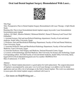 Oral And Dental Implant Surgery Biomodulated With Laser...
Title Page
Title: Postoperative Pain in Dental Implant Surgery Biomodulated with Laser Therapy: A Split Mouth
Study
Running title: Pain in laser biomodulated dental implant surgery keywords: Laser biomodulation
biostimulation pain implant
Authors: Ali Fahd1, Mushira Dahaba2, Mohamed Khalifa3, Hanaa El Shenawy4 and Yousef Abd
ElGhaffar5
1, Assistant lecturer, Oral and maxillofacial Radiology department, Faculty of oral and dental
medicine, South Valley University, Egypt
2, Professor, Oral and Maxillofacial Radiology Department, Faculty of Oral and Dental Medicine,
Cairo University, Egypt
3, Associate Professor, Oral and Maxillofacial Radiology Department, Faculty of Oral and Dental
Medicine, Cairo University, Egypt
4, Associate Professor, Oral Surgery and Medicine, National Research Centre, Egypt
5, Lecturer of Periodontology and Oral Medicine, Misr University for Science and Technology, Egypt
Corresponding author: Ali Fahd Faculty of oral and dental medicine, South Valley University, Qena,
Egypt (83523) Dr.ali.fahd.dentist@gmail.com Fax number: 0020965227415
Date of submission: 4 12 2016
Abstract
Objectives: Dental implant placement is a good option for teeth replacement. The surgical placement
of implant is accompanied by some pain. Low Level Laser therapy is an additive tool for dental
application and can offer a lot of advantages in the field of dental implant. This work was undertaken
to assess pain after dental implant surgery combined with Laser in
... Get more on HelpWriting.net ...
 
