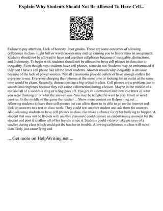 Explain Why Students Should Not Be Allowed To Have Cell...
Failure to pay attention. Lack of honesty. Poor grades. These are some outcomes of allowing
cellphones in class. Eight ball or word cookies may end up causing you to fail or miss an assignment.
Students should not be allowed to have and use their cellphones because of inequality, distractions,
and dishonesty. To begin with, students should not be allowed to have cell phones in class due to
inequality. Even though most students have cell phones, some do not. Students may be embarrassed if
they don t have a cell phone like all the other students. Another reason why inequality is an issue
because of the lack of power sources. Not all classrooms provide outlets or have enough outlets for
everyone to use. Everyone charging their phones at the same time or looking for an outlet at the same
time would be chaos. Secondly, distractions are a big ordeal in class. Cell phones are a problem due to
sounds and ringtones because they can cause a distraction during a lesson. Maybe in the middle of a
test and all of a sudden a ding or a ring goes off. You get all sidetracked and then lose track of what
you were thinking of or what the answer was. You may be tempted to want to play 8 ball or word
cookies. In the middle of the game the teacher ... Show more content on Helpwriting.net ...
Allowing students to have their cell phones out can allow them to be able to go on the internet and
look up answers to a test or class work. They could text another student and ask them for answers.
Also,allowing students to have cell phones in class, can make a chance for cyber bullying to happen. A
student that may not be friends with another classmate could capture an embarrassing moment for the
student and post it to allow all of his friends to see it. Students could video or take pictures of a
teacher during class which could get the teacher in trouble. Allowing cellphones in class will more
than likely just cause lying and
... Get more on HelpWriting.net ...
 