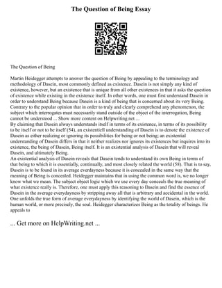 The Question of Being Essay
The Question of Being
Martin Heidegger attempts to answer the question of Being by appealing to the terminology and
methodology of Dasein, most commonly defined as existence. Dasein is not simply any kind of
existence, however, but an existence that is unique from all other existences in that it asks the question
of existence while existing in the existence itself. In other words, one must first understand Dasein in
order to understand Being because Dasein is a kind of being that is concerned about its very Being.
Contrary to the popular opinion that in order to truly and clearly comprehend any phenomenon, the
subject which interrogates must necessarily stand outside of the object of the interrogation, Being
cannot be understood ... Show more content on Helpwriting.net ...
By claiming that Dasein always understands itself in terms of its existence, in terms of its possibility
to be itself or not to be itself (54), an existentiell understanding of Dasein is to denote the existence of
Dasein as either realizing or ignoring its possibilities for being or not being; an existential
understanding of Dasein differs in that it neither realizes nor ignores its existences but inquires into its
existence, the being of Dasein, Being itself. It is an existential analysis of Dasein that will reveal
Dasein, and ultimately Being.
An existential analysis of Dasein reveals that Dasein tends to understand its own Being in terms of
that being to which it is essentially, continually, and most closely related the world (58). That is to say,
Dasein is to be found in its average everdayness because it is concealed in the same way that the
meaning of Being is concealed. Heidegger maintains that in using the common word is, we no longer
know what we mean. The subject object logic which we use every day conceals the true meaning of
what existence really is. Therefore, one must apply this reasoning to Dasein and find the essence of
Dasein in the average everydayness by stripping away all that is arbitrary and accidental in the world.
One unfolds the true form of average everydayness by identifying the world of Dasein, which is the
human world, or more precisely, the soul. Heidegger characterizes Being as the totality of beings. He
appeals to
... Get more on HelpWriting.net ...
 
