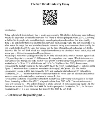 The Soft Drink Industry Essay
Introduction
Today s global soft drink industry that is worth approximately 511.6 billion dollars can trace its history
back to the days when the first mineral water was found in natural springs (Reuters, 2014). According
to Bellis (2014) people who started bathing in natural springs instantly realised that it is a healthy
thing to do and due to that it was said that mineral water has healing powers. The carbon dioxide or in
other words the magic that was behind the bubbles in natural spring water was soon discovered by the
first scientists (Bellis, 2014). Later this wonder was the basis of invention of carbonated soft drinks,
like coke. The first soft drink which was simple lemonade made out of mineral water, lemon juice and
honey was ... Show more content on Helpwriting.net ...
According to Marketline (2013) particularly in 2012 the Irish soft drinks market has seen a growth of
1.3%, reaching total revenues of 1.3 billion euros. In comparison, other major EU soft drink markets
like Germany and France also had a market value growth over the same period, for instance, German
market had a CAGR of 2.2% while France had 2.6% CAGR (Marketline, 2013). Furthermore,
considering the market volume for the period 2008 12, in the report (Marketline, 2013) statistics in the
figure 1.2 has shown that a compound annual rate of change (CARC) was 1.6%. The market
consumption volume in 2012 deteriorated by 0.2% and reached a total volume of 0.7 billion litres
(Marketline, 2013). The information above indicates that in the recent years an Irish soft drink market
has seen a marginal market value growth and a volume decline.
However the Marketline forecast shows that both market value and volume will progress in the near
future. According to Marketline (2013) it is predicted that from 2012 to 2017 the soft drink market
value will increase by 11.8% and it will result in a total value of 1.5 billion euros (see figure 1.3). The
forecasts show that 1.7% will be the CAGR for the five year period (Marketline, 2013). In the report
(Marketline, 2013) it is also estimated that from 2012 to 2017 the soft drink
... Get more on HelpWriting.net ...
 