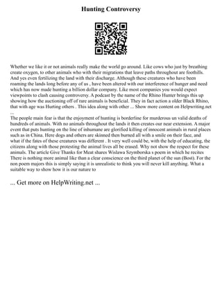 Hunting Controversy
Whether we like it or not animals really make the world go around. Like cows who just by breathing
create oxygen, to other animals who with their migrations that leave paths throughout are foothills.
And yes even fertilizing the land with their discharge. Although these creatures who have been
roaming the lands long before any of us , have been altered with our interference of hunger and need
which has now made hunting a billion dollar company. Like most companies you would expect
viewpoints to clash causing controversy. A podcast by the name of the Rhino Hunter brings this up
showing how the auctioning off of rare animals is beneficial. They in fact action a older Black Rhino,
that with age was Hurting others . This idea along with other ... Show more content on Helpwriting.net
...
The people main fear is that the enjoyment of hunting is borderline for murderous un valid deaths of
hundreds of animals. With no animals throughout the lands it then creates our near extension. A major
event that puts hunting on the line of inhumane are glorified killing of innocent animals in rural places
such as in China. Here dogs and others are skinned then burned all with a smile on their face, and
what if the fates of these creatures was different . It very well could be, with the help of educating, the
citizens along with those protesting the animal lives all be erased. Why not show the respect for these
animals. The article Give Thanks for Meat shares Wislawa Szymborska s poem in which he recites
There is nothing more animal like than a clear conscience on the third planet of the sun (Bost). For the
non poem majors this is simply saying it is unrealistic to think you will never kill anything. What a
suitable way to show how it is our nature to
... Get more on HelpWriting.net ...
 