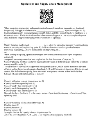 Operations and Supply Chain Management
When marketing, engineering, and operations simultaneously develop a process (cross functional
integration), this approach is known as __________ ________________. A) sequential process B)
traditional approach C) concurrent engineering D) both A and B E) none of the above Feedback: C is
the correct answer. Unlike the traditional serial or sequential approach, concurrent engineering uses
cross functional integration for concurrent development of a product.
2
Quality Function Deployment ______________ A) is a tool for translating customer requirements into
concrete operating and engineering goals. B) facilitates inter functional cooperation between
marketing, engineering, ... Show more content on Helpwriting.net ...
A)
When looking at capacity, operations managers need to look at both resource input and product
outputs. B)
An operations management view also emphasizes the time dimension of capacity. C)
Capacity planning itself has a different meaning to individuals at different levels within the operations
management hierarchy. D)
The definition of capacity, in an operations management context, makes a clear distinction between
efficient and inefficient use of capacity. Feedback: A, B, and C are correct statements. D is the correct
answer. The definition of capacity, in an operations management context, makes no distinction
between efficient and inefficient use of capacity.
2
Capacity utilization rate can be computed as: A)
Capacity used best operating level B)
Capacity used × best operating level C)
Capacity used / best operating level D)
Capacity used + best operating level E)
None of the above Feedback: C is the correct answer. Capacity utilization rate = Capacity used/ best
operating level
3
Capacity flexibility can be achieved through: A)
Flexible plants B)
Flexible processes C)
Flexible workers D)
Strategies that use the capacity of other organizations E)
All of the above Feedback: A, B, C, and D are ways to achieve capacity flexibility.
 