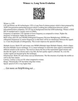 Wimax vs. Long Term Evolution
Wimax vs. LTE:
LTE and Wimax are 4G technologies. LTE is Long Term Evolution project which is been proposed by
3GPP (3rd generation partnership project) which is nothing but collaboration between various
telecommunication companies. So LTE has its background from the GSM technology. Wimax is IEEE
802.16 standard and it s mainly roots in CDMA.
Frequency of operation: LTE operates at lower frequency as compared to wimax. Higher the
frequency of operation, higher the attenuation.
Both wimax and LTE uses OFDM (Orthogonal Frequency Division Multiplexing). OFDM uses
orthogonal frequencies as carrier frequencies so that there will be no interference between the signals
i.e. it uses the principle of orthogonality. This in turn improves the spectral efficiency.
Multiple Access: Both LTE and wimax uses MIMO (Multiple Input Multiple Output), which a Space
Division Multiple Access technique. It is a smart technique in which the same signal is transmitted in
different streams to the receiver. The receiver choses the best of the transmitted signal streams and
decodes the signal. It is chosen such a way that, the best quality signal is obtained. So, even the
weaker signals are boosted up by this technique.
Infrastructure: Both LTE and wimax uses ip infrastructure. The flat structure of ip helps the mobile as
well as the base station.
Latency: Latency is less in LTE when compared to wimax.
Range: Theoretically LTE has better rang than wimax.
Speed: speed of LTE is way higher than
... Get more on HelpWriting.net ...
 