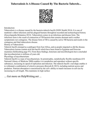 Tuberculosis Is A Disease Caused By The Bacteria Tubercle...
Introduction:
Tuberculosis is a disease caused by the bacteria tubercle bacilli (NSW Health 2014). It is one of
mankind s oldest infections and has plagued humans throughout recorded and archaeological history
(Encyclopaedia Britannica 2014). Tuberculosis comes in an infectious and disease form. The
infectious form is the result of contraction of TB bacteria that remains dormant and is neither
symptomatic nor contagious. The disease form of TB is caused by active TB bacteria and results in the
contagious and fatal tuberculosis disease.
History of Tuberculosis
Tubercle bacilli emerged as a pathogen from East Africa, and as people migrated so did the disease.
Tuberculosis lesions contain acid fast bacilli which have been found in Egyptian and Peruvian
mummies (Schlossberg page 97). From these findings, historians and microbiologists have concluded
that mycobacterium is millions of years old.
Physiology of mycobacterium:
Tubercle bacilli is a type of mycobacterium. Its prototrophic, metabolically flexible membrane (US
National Library of Medicine 2008) enables it to metabolize and reproduce without specific
substances, increasing its speed of replication and infection. The tubercle bacilli s rod shape enables it
to withstand a combination of selective pressures (Kerseik K 2013), including nutrient access and
predation. Nutrient absorption is maximised by the cell s ability to match increases in cell size by
increasing its cell length. This maintains its high surface
... Get more on HelpWriting.net ...
 