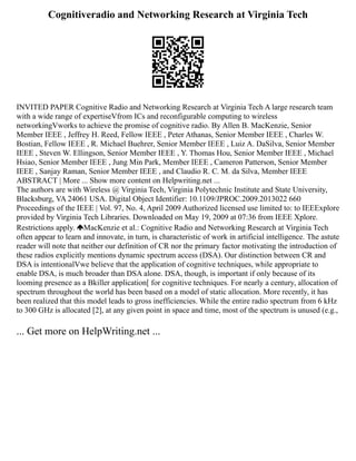Cognitiveradio and Networking Research at Virginia Tech
INVITED PAPER Cognitive Radio and Networking Research at Virginia Tech A large research team
with a wide range of expertiseVfrom ICs and reconfigurable computing to wireless
networkingVworks to achieve the promise of cognitive radio. By Allen B. MacKenzie, Senior
Member IEEE , Jeffrey H. Reed, Fellow IEEE , Peter Athanas, Senior Member IEEE , Charles W.
Bostian, Fellow IEEE , R. Michael Buehrer, Senior Member IEEE , Luiz A. DaSilva, Senior Member
IEEE , Steven W. Ellingson, Senior Member IEEE , Y. Thomas Hou, Senior Member IEEE , Michael
Hsiao, Senior Member IEEE , Jung Min Park, Member IEEE , Cameron Patterson, Senior Member
IEEE , Sanjay Raman, Senior Member IEEE , and Claudio R. C. M. da Silva, Member IEEE
ABSTRACT | More ... Show more content on Helpwriting.net ...
The authors are with Wireless @ Virginia Tech, Virginia Polytechnic Institute and State University,
Blacksburg, VA 24061 USA. Digital Object Identifier: 10.1109/JPROC.2009.2013022 660
Proceedings of the IEEE | Vol. 97, No. 4, April 2009 Authorized licensed use limited to: to IEEExplore
provided by Virginia Tech Libraries. Downloaded on May 19, 2009 at 07:36 from IEEE Xplore.
Restrictions apply. MacKenzie et al.: Cognitive Radio and Networking Research at Virginia Tech
often appear to learn and innovate, in turn, is characteristic of work in artificial intelligence. The astute
reader will note that neither our definition of CR nor the primary factor motivating the introduction of
these radios explicitly mentions dynamic spectrum access (DSA). Our distinction between CR and
DSA is intentionalVwe believe that the application of cognitive techniques, while appropriate to
enable DSA, is much broader than DSA alone. DSA, though, is important if only because of its
looming presence as a Bkiller application[ for cognitive techniques. For nearly a century, allocation of
spectrum throughout the world has been based on a model of static allocation. More recently, it has
been realized that this model leads to gross inefficiencies. While the entire radio spectrum from 6 kHz
to 300 GHz is allocated [2], at any given point in space and time, most of the spectrum is unused (e.g.,
... Get more on HelpWriting.net ...
 