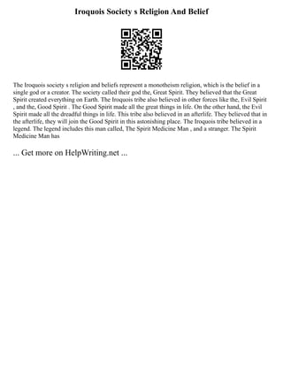 Iroquois Society s Religion And Belief
The Iroquois society s religion and beliefs represent a monotheism religion, which is the belief in a
single god or a creator. The society called their god the, Great Spirit. They believed that the Great
Spirit created everything on Earth. The Iroquois tribe also believed in other forces like the, Evil Spirit
, and the, Good Spirit . The Good Spirit made all the great things in life. On the other hand, the Evil
Spirit made all the dreadful things in life. This tribe also believed in an afterlife. They believed that in
the afterlife, they will join the Good Spirit in this astonishing place. The Iroquois tribe believed in a
legend. The legend includes this man called, The Spirit Medicine Man , and a stranger. The Spirit
Medicine Man has
... Get more on HelpWriting.net ...
 