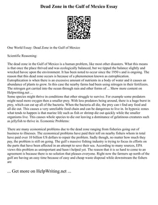 Dead Zone in the Gulf of Mexico Essay
One World Essay: Dead Zone in the Gulf of Mexico
Scientific Reasoning:
The dead zone in the Gulf of Mexico is a human problem, like most other disasters. What this means
is that once the place thrived and was ecologically balanced, but we tipped the balance slightly and
wrecked havoc upon the environment. It has been noted to occur since the 1950 s and is ongoing. The
reason that this dead zone occurs is because of a phenomenon known as eutrophication.
Eutrophication is when there is an excessive amount of nutrients in a body of water and it causes an
abundance of plants to grow. In this case the nearby farms had been using nitrogen in their fertilizers.
The nitrogen got carried into the ocean through rain and other forms of ... Show more content on
Helpwriting.net ...
Some species might thrive in conditions that other struggle to survive. For example some predators
might need more oxygen then a smaller prey. With less predators being around, there is a huge burst in
prey, which can eat up all of the bacteria. When the bacteria all die, the prey can t find any food and
all die out. This causes a very unreliable food chain and can be dangerous to live in. In hypoxic zones
what tends to happen is that marine life such as fish or shrimp die out quickly while the smaller
organisms live. This causes whole species to die out leaving a dominance of gelatinous creatures such
as jellyfish to thrive in. Economic Problems:
There are many economical problems due to the dead zone ranging from fisheries going out of
business to illnesses. The economical problems have paid their toll on nearby fishers whom in total
have paid over 10 billion US dollars to repair the problem. Sadly though, no matter how much they
pay, the problem is still on going. The gulf s massive fishing industry is trying to focus its efforts on
the parts that have been affected in an attempt to save their sea. According to many sources, EPA
views this problem as unimportant and hasn t helped yet. The reason that it is so hard to come to an
agreement is because there is no solution that pleases everyone. Right now the farmers up north of the
gulf are having an easy time because of easy and cheap waste disposal while downstream the fishers
are
... Get more on HelpWriting.net ...
 