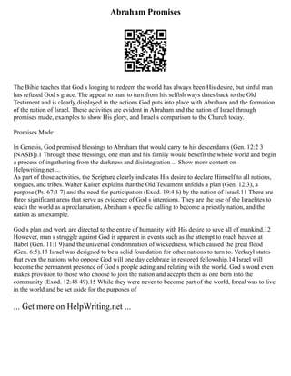 Abraham Promises
The Bible teaches that God s longing to redeem the world has always been His desire, but sinful man
has refused God s grace. The appeal to man to turn from his selfish ways dates back to the Old
Testament and is clearly displayed in the actions God puts into place with Abraham and the formation
of the nation of Israel. These activities are evident in Abraham and the nation of Israel through
promises made, examples to show His glory, and Israel s comparison to the Church today.
Promises Made
In Genesis, God promised blessings to Abraham that would carry to his descendants (Gen. 12:2 3
[NASB]).1 Through these blessings, one man and his family would benefit the whole world and begin
a process of ingathering from the darkness and disintegration ... Show more content on
Helpwriting.net ...
As part of those activities, the Scripture clearly indicates His desire to declare Himself to all nations,
tongues, and tribes. Walter Kaiser explains that the Old Testament unfolds a plan (Gen. 12:3), a
purpose (Ps. 67:1 7) and the need for participation (Exod. 19:4 6) by the nation of Israel.11 There are
three significant areas that serve as evidence of God s intentions. They are the use of the Israelites to
reach the world as a proclamation, Abraham s specific calling to become a priestly nation, and the
nation as an example.
God s plan and work are directed to the entire of humanity with His desire to save all of mankind.12
However, man s struggle against God is apparent in events such as the attempt to reach heaven at
Babel (Gen. 11:1 9) and the universal condemnation of wickedness, which caused the great flood
(Gen. 6:5).13 Israel was designed to be a solid foundation for other nations to turn to. Verkuyl states
that even the nations who oppose God will one day celebrate in restored fellowship.14 Israel will
become the permanent presence of God s people acting and relating with the world. God s word even
makes provision to those who choose to join the nation and accepts them as one born into the
community (Exod. 12:48 49).15 While they were never to become part of the world, Isreal was to live
in the world and be set aside for the purposes of
... Get more on HelpWriting.net ...
 