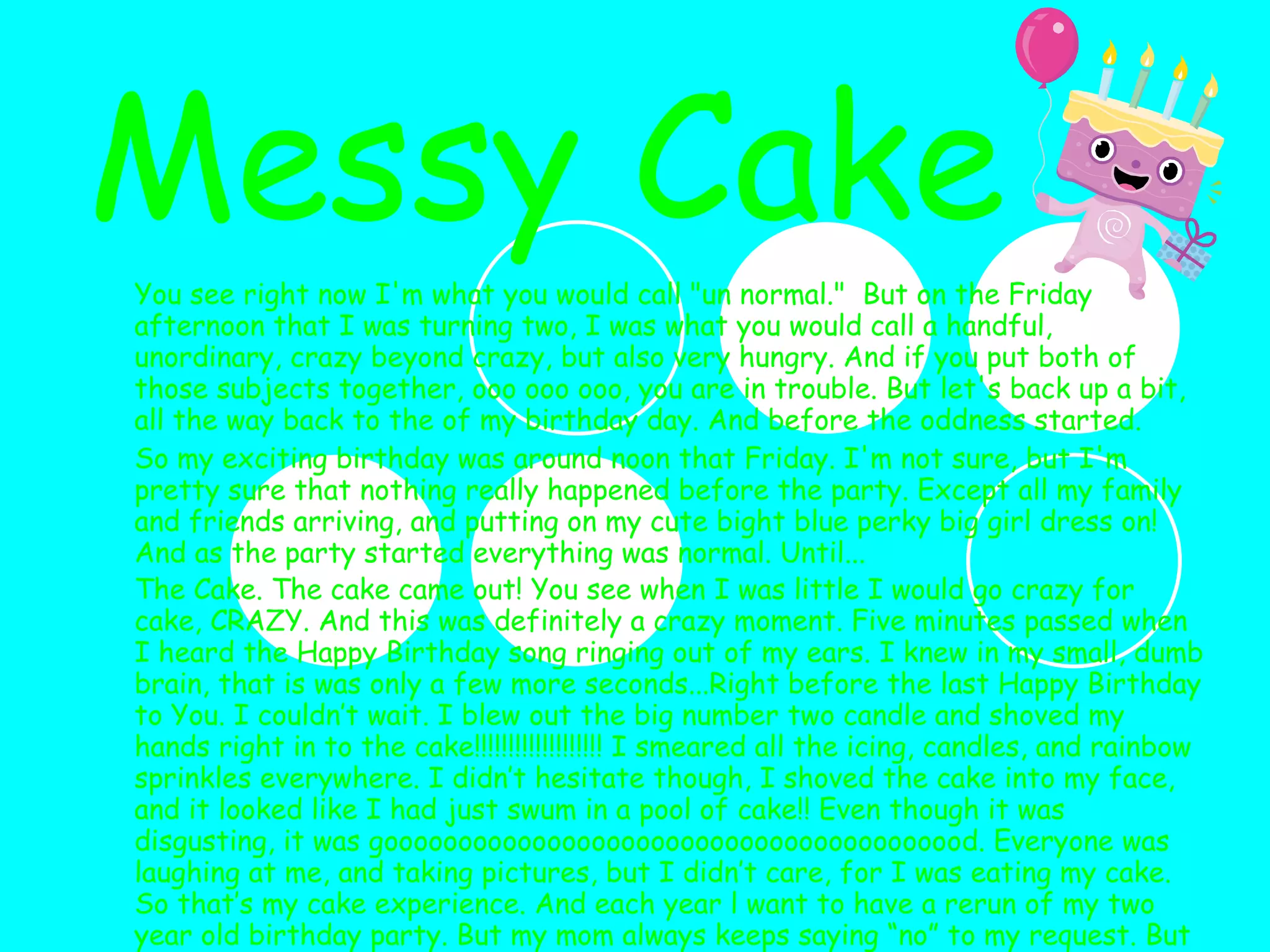 You see right now I'm what you would call "un normal."  But on the Friday afternoon that I was turning two, I was what you would call a handful, unordinary, crazy beyond crazy, but also very hungry. And if you put both of those subjects together, ooo ooo ooo, you are in trouble. But let's back up a bit, all the way back to the of my birthday day. And before the oddness started. So my exciting birthday was around noon that Friday. I'm not sure, but I'm pretty sure that nothing really happened before the party. Except all my family and friends arriving, and putting on my cute bight blue perky big girl dress on! And as the party started everything was normal. Until... The Cake. The cake came out! You see when I was little I would go crazy for cake, CRAZY. And this was definitely a crazy moment. Five minutes passed when I heard the Happy Birthday song ringing out of my ears. I knew in my small, dumb brain, that is was only a few more seconds...Right before the last Happy Birthday to You. I couldn’t wait. I blew out the big number two candle and shoved my hands right in to the cake!!!!!!!!!!!!!!!!!!! I smeared all the icing, candles, and rainbow sprinkles everywhere. I didn’t hesitate though, I shoved the cake into my face, and it looked like I had just swum in a pool of cake!! Even though it was disgusting, it was goooooooooooooooooooooooooooooooooooooood. Everyone was laughing at me, and taking pictures, but I didn’t care, for I was eating my cake. So that’s my cake experience. And each year l want to have a rerun of my two year old birthday party. But my mom always keeps saying “no” to my request. But who cares if I get messy, the only thing that really matters is if the cake is good!!!!    Messy Cake 