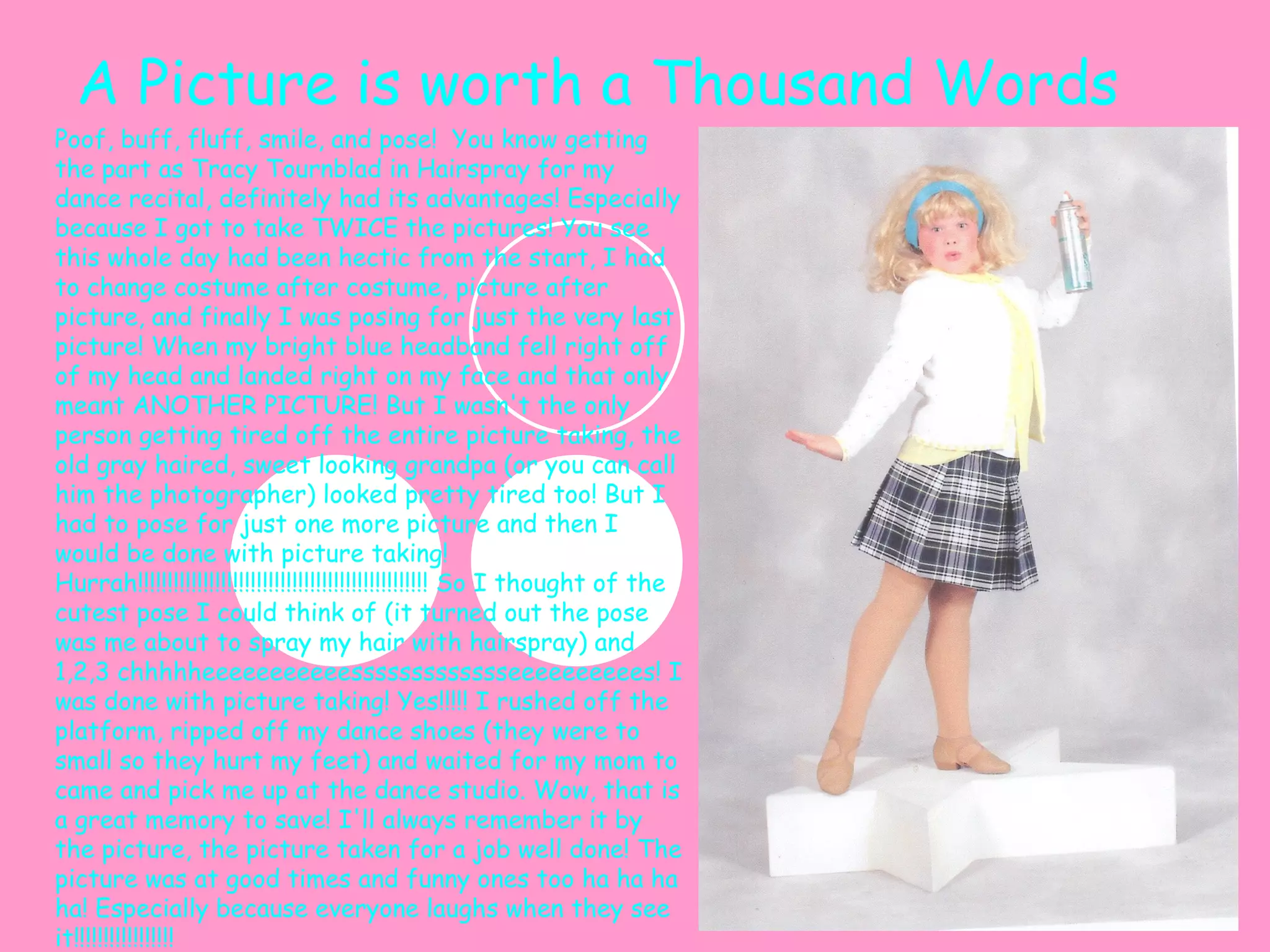 A Picture is worth a Thousand Words Poof, buff, fluff, smile, and pose!  You know getting the part as Tracy Tournblad in Hairspray for my dance recital, definitely had its advantages! Especially because I got to take TWICE the pictures! You see this whole day had been hectic from the start, I had to change costume after costume, picture after picture, and finally I was posing for just the very last picture! When my bright blue headband fell right off of my head and landed right on my face and that only meant ANOTHER PICTURE! But I wasn't the only person getting tired off the entire picture taking, the old gray haired, sweet looking grandpa (or you can call him the photographer) looked pretty tired too! But I had to pose for just one more picture and then I would be done with picture taking! Hurrah!!!!!!!!!!!!!!!!!!!!!!!!!!!!!!!!!!!!!!!!!!!!!!!!! So I thought of the cutest pose I could think of (it turned out the pose was me about to spray my hair with hairspray) and 1,2,3 chhhhheeeeeeeeeeessssssssssssseeeeeeeeees! I was done with picture taking! Yes!!!!! I rushed off the platform, ripped off my dance shoes (they were to small so they hurt my feet) and waited for my mom to came and pick me up at the dance studio. Wow, that is a great memory to save! I'll always remember it by the picture, the picture taken for a job well done! The picture was at good times and funny ones too ha ha ha ha! Especially because everyone laughs when they see it!!!!!!!!!!!!!!!!! 