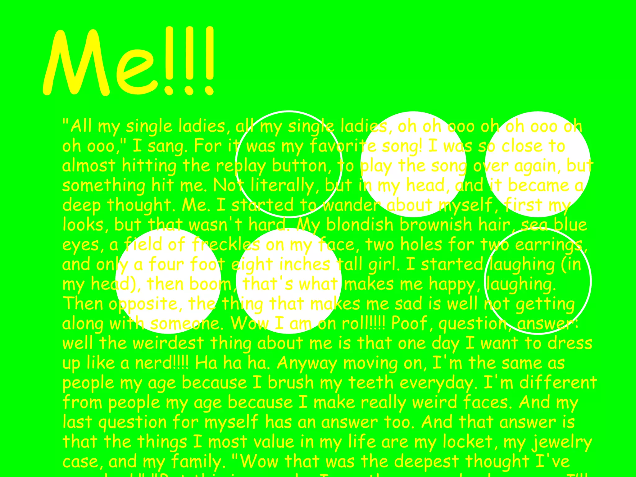 Me!!! "All my single ladies, all my single ladies, oh oh ooo oh oh ooo oh oh ooo," I sang. For it was my favorite song! I was so close to almost hitting the replay button, to play the song over again, but something hit me. Not literally, but in my head, and it became a deep thought. Me. I started to wander about myself, first my looks, but that wasn't hard. My blondish brownish hair, sea blue eyes, a field of freckles on my face, two holes for two earrings, and only a four foot eight inches tall girl. I started laughing (in my head), then boom, that's what makes me happy, laughing. Then opposite, the thing that makes me sad is well not getting along with someone. Wow I am on roll!!!! Poof, question, answer: well the weirdest thing about me is that one day I want to dress up like a nerd!!!! Ha ha ha. Anyway moving on, I'm the same as people my age because I brush my teeth everyday. I'm different from people my age because I make really weird faces. And my last question for myself has an answer too. And that answer is that the things I most value in my life are my locket, my jewelry case, and my family. "Wow that was the deepest thought I've ever had," "But this is me, who I am, the one and only person I’ll be, well for now at least!!!!!!!!!!!!!!” 
