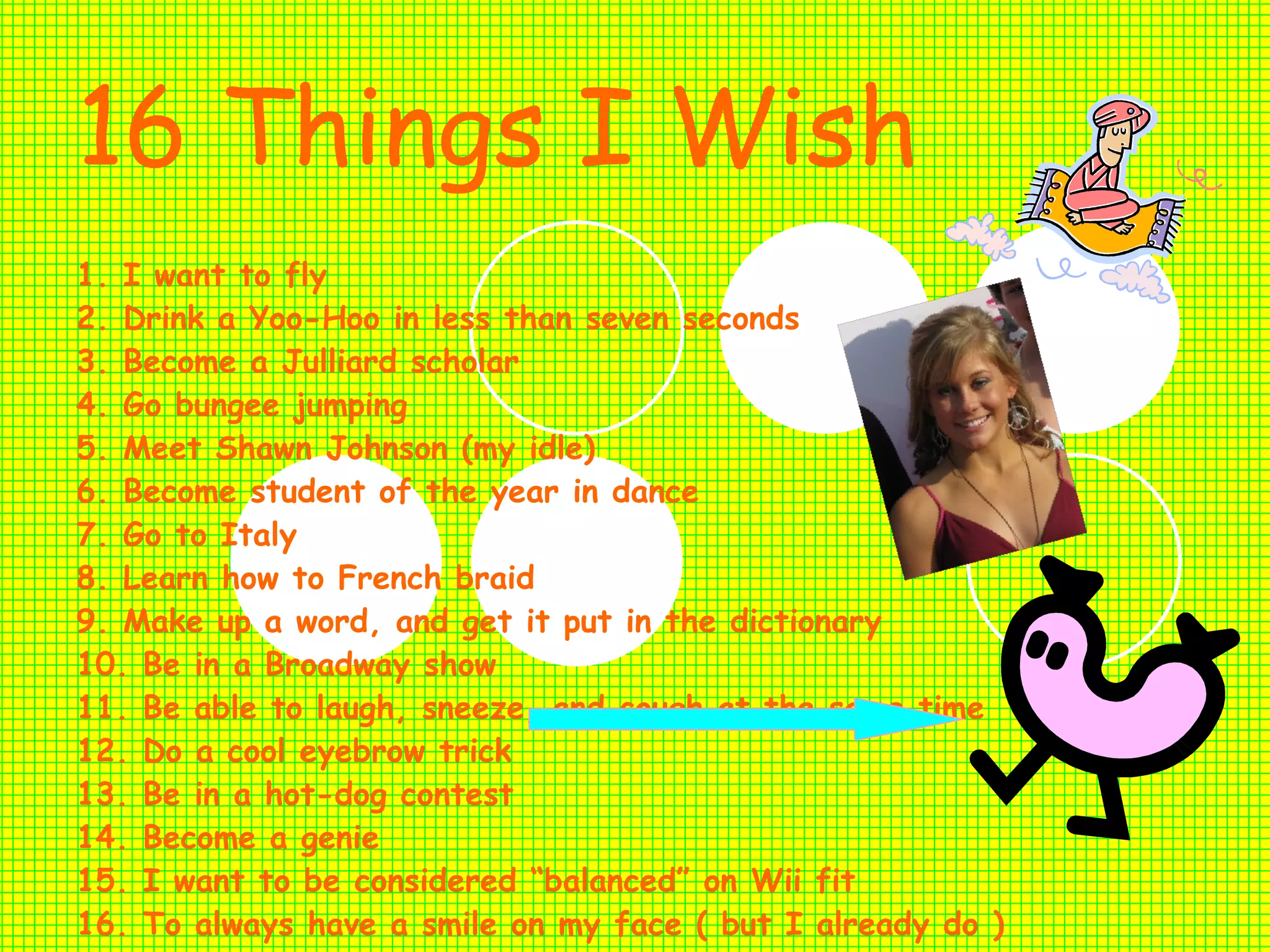 16 Things I Wish   1. I want to fly 2. Drink a Yoo-Hoo in less than seven seconds 3. Become a Julliard scholar 4. Go bungee jumping 5. Meet Shawn Johnson (my idle) 6. Become student of the year in dance 7. Go to Italy 8. Learn how to French braid 9. Make up a word, and get it put in the dictionary 10. Be in a Broadway show 11. Be able to laugh, sneeze, and cough at the same time 12. Do a cool eyebrow trick 13. Be in a hot-dog contest 14. Become a genie  15. I want to be considered “balanced” on Wii fit 16. To always have a smile on my face ( but I already do ) 