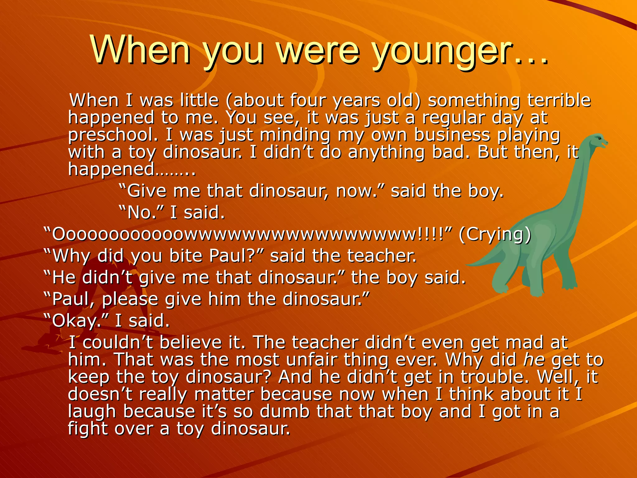 When I was little (about four years old) something terrible happened to me. You see, it was just a regular day at preschool. I was just minding my own business playing with a toy dinosaur. I didn’t do anything bad. But then, it happened……..             “ Give me that dinosaur, now.” said the boy.             “ No.” I said. “ Oooooooooooowwwwwwwwwwwwwwww!!!!” (Crying) “ Why did you bite Paul?” said the teacher. “ He didn’t give me that dinosaur.” the boy said. “ Paul, please give him the dinosaur.” “ Okay.” I said.  I couldn’t believe it. The teacher didn’t even get mad at him. That was the most unfair thing ever. Why did  he  get to keep the toy dinosaur? And he didn’t get in trouble. Well, it doesn’t really matter because now when I think about it I laugh because it’s so dumb that that boy and I got in a fight over a toy dinosaur. When you were younger… 