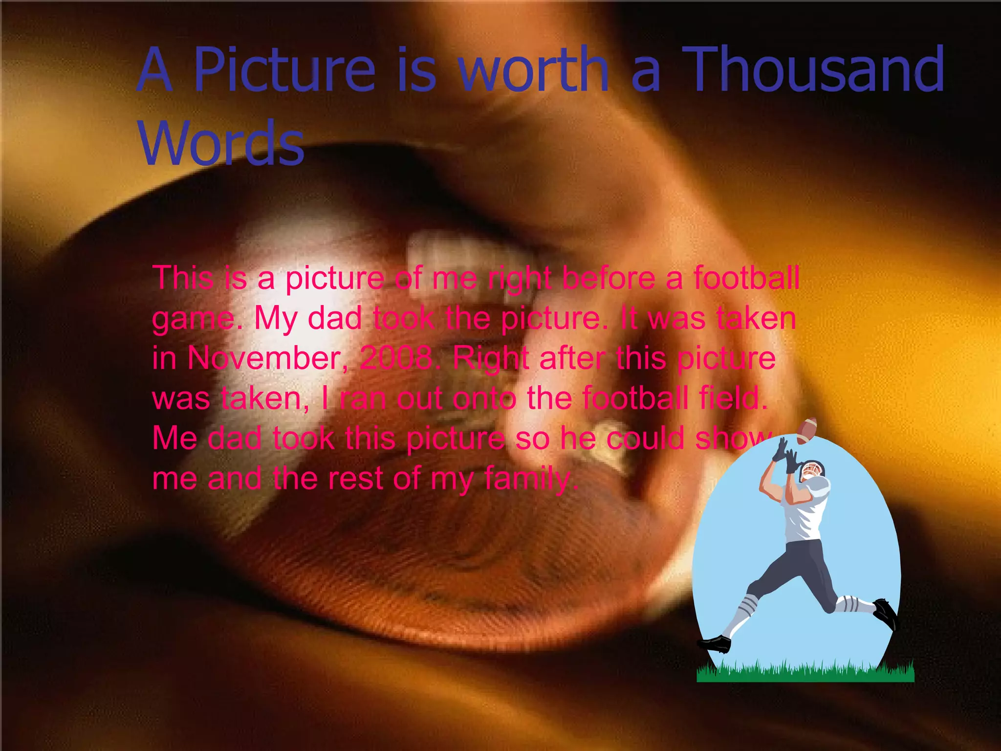 A Picture is worth a Thousand Words This is a picture of me right before a football game. My dad took the picture. It was taken in November, 2008. Right after this picture was taken, I ran out onto the football field. Me dad took this picture so he could show me and the rest of my family.  