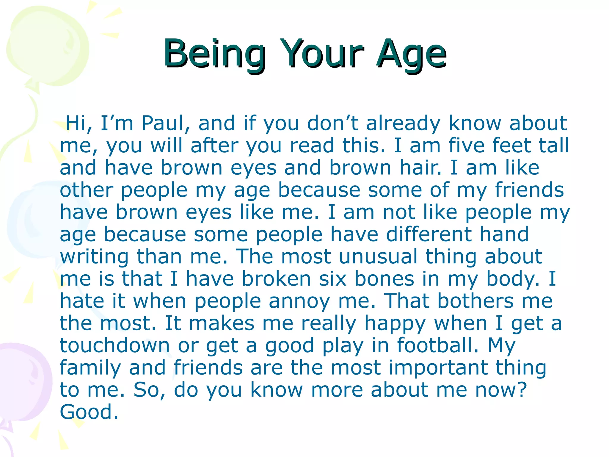 Being Your Age Hi, I’m Paul, and if you don’t already know about me, you will after you read this. I am five feet tall and have brown eyes and brown hair. I am like other people my age because some of my friends have brown eyes like me. I am not like people my age because some people have different hand writing than me. The most unusual thing about me is that I have broken six bones in my body. I hate it when people annoy me. That bothers me the most. It makes me really happy when I get a touchdown or get a good play in football. My family and friends are the most important thing to me. So, do you know more about me now? Good. 