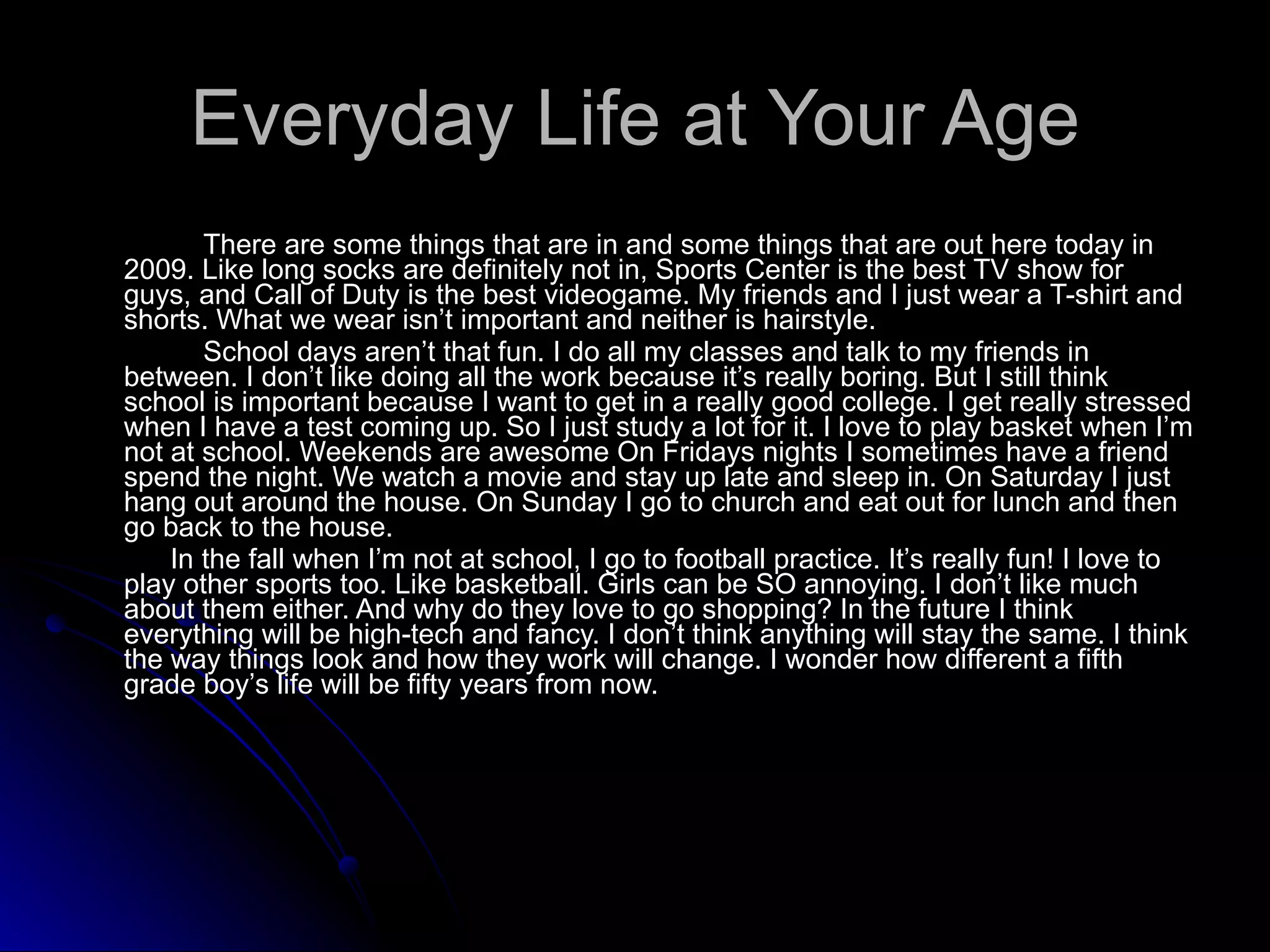 Everyday Life at Your Age There are some things that are in and some things that are out here today in 2009. Like long socks are definitely not in, Sports Center is the best TV show for guys, and Call of Duty is the best videogame. My friends and I just wear a T-shirt and shorts. What we wear isn’t important and neither is hairstyle.             School days aren’t that fun. I do all my classes and talk to my friends in between. I don’t like doing all the work because it’s really boring. But I still think school is important because I want to get in a really good college. I get really stressed when I have a test coming up. So I just study a lot for it. I love to play basket when I’m not at school. Weekends are awesome On Fridays nights I sometimes have a friend spend the night. We watch a movie and stay up late and sleep in. On Saturday I just hang out around the house. On Sunday I go to church and eat out for lunch and then go back to the house.              In the fall when I’m not at school, I go to football practice. It’s really fun! I love to play other sports too. Like basketball. Girls can be SO annoying. I don’t like much about them either. And why do they love to go shopping? In the future I think everything will be high-tech and fancy. I don’t think anything will stay the same. I think the way things look and how they work will change. I wonder how different a fifth grade boy’s life will be fifty years from now. 