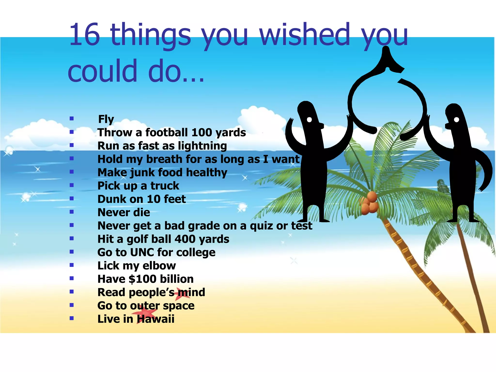 16 things you wished you could do… Fly Throw a football 100 yards Run as fast as lightning Hold my breath for as long as I want Make junk food healthy Pick up a truck Dunk on 10 feet Never die Never get a bad grade on a quiz or test Hit a golf ball 400 yards Go to UNC for college Lick my elbow Have $100 billion Read people’s mind Go to outer space Live in Hawaii 