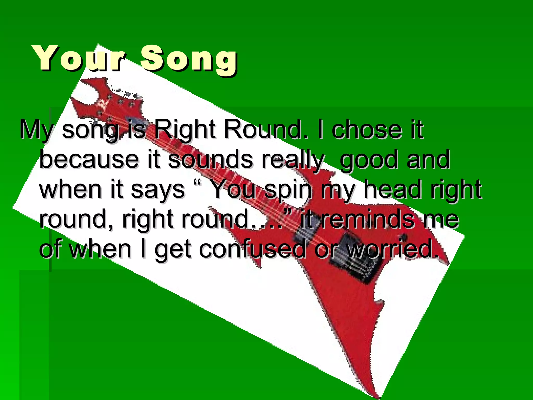 Your Song My song is Right Round. I chose it because it sounds really  good and when it says “ You spin my head right round, right round….” it reminds me of when I get confused or worried. 