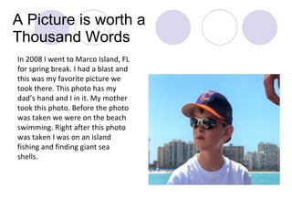 A Picture is worth a Thousand Words In 2008 I went to Marco Island, FL for spring break. I had a blast and this was my favorite picture we took there. This photo has my dad’s hand and I in it. My mother took this photo. Before the photo was taken we were on the beach swimming. Right after this photo was taken I was on an island fishing and finding giant sea shells. 