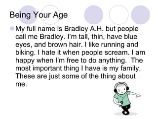 Being Your Age My full name is Bradley A.H. but people call me Bradley. I’m tall, thin, have blue eyes, and brown hair. I like running and biking. I hate it when people scream. I am happy when I’m free to do anything.  The most important thing I have is my family. These are just some of the thing about me. 