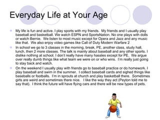Everyday Life at Your Age My life is fun and active. I play sports with my friends.  My friends and I usually play baseball and basketball. We watch ESPN and SportsNation. No one plays with dolls or watch Bernie.  We listen to most music except for Opera and Jazz and any music like that.  We also enjoy video games like Call of Duty Modern Warfare 2 In school we go to 3 classes in the morning, break, PE, another class, study hall, lunch, then 2 more classes. The talk is mainly about baseball and any other sports. I dislike nothing at school. I don’t really have many hassles except for PE.  We argue over really dumb things like what team we were on or who wins.  I’m really just going to stay back and watch.  On the weekend I usually play with friends go to baseball practice or do homework. I play baseball and swim in the summer.  I collect baseball cards and sighed things like baseballs or footballs.  I’m in sprouts at church and play basketball there.  Sometimes girls are weird and sometimes there nice.  I like the way they act (Peyton told me to say that).  I think the future will have flying cars and there will be new types of pets. 