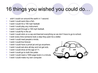 16 things you wished you could do… wish I could run around the earth in 1 second. I wish I could swim like a fish. I wish I could hit a 100 mph fastball. I wish I could play any instrument. I wish I could through a 100 mph fastball. I wish I could fly in the air. I wish I could stick on a cap and learned everything so we don’t have to go to school. I wish every time someone took a step they paid me a dollar. I wish I could read people’s minds. I wish I could live forever. I wish I could have a privet jet and go anywhere . I wish I could eat okra all day and not get sick. I wish I could drive at the age of 11. I wish I could go to both the poles I wish I could read a 1000 page book in a minute. I wish I could make my own computer.  