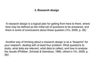 3. Research design
‘A research design is a logical plan for getting from here to there, where
here may be defined as the initial set of questions to be answered, and
there is some of conclusions about these question (Yin, 2009, p. 26).’
‘Another way of thinking about a research design is as a “blueprint” for
your research, dealing with at least four problem: What questions to
study, what data are relevant, what data to collect, and how to analyse
the results (Philliber, Schwab & Samsloss, 1980, cithed in Yin, 2009, p.
26)’.
 