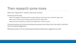 Then research some more
After some “big picture” research, look closer to home
Get the lay of the land:
◦ What’s the biggest challenge posed to quality distance learning at your institution right now?
◦ What minor issues do you consider easy fixes with the right tools?
◦ What do current students say needs to be addressed in online classes?
The best practices you’ve found only become practices once they’re put into action. Until then
they’re just good suggestions.
Writing the policy is the first step toward actually putting those suggestions to work.
 