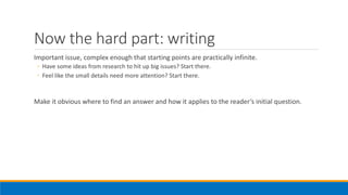 Now the hard part: writing
Important issue, complex enough that starting points are practically infinite.
◦ Have some ideas from research to hit up big issues? Start there.
◦ Feel like the small details need more attention? Start there.
Make it obvious where to find an answer and how it applies to the reader’s initial question.
 
