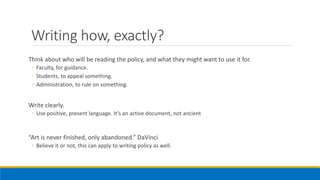 Writing how, exactly?
Think about who will be reading the policy, and what they might want to use it for.
◦ Faculty, for guidance.
◦ Students, to appeal something.
◦ Administration, to rule on something.
Write clearly.
◦ Use positive, present language. It’s an active document, not ancient
“Art is never finished, only abandoned.” DaVinci
◦ Believe it or not, this can apply to writing policy as well.
 