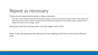Repeat as necessary
Things are not always lightning fast in higher education.
◦ Last year I was looking to put the finishing touches on our first real online policy draft. A year later that
same document (with minimal changes!) was finally put through the final steps to get it approved for
implementation at the college. Yikes.
Being open that this is being written can help negate some of this.
Better to be slow getting to the starting line than stopping at the finish and having to fold up
shop.
 