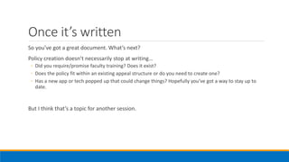 Once it’s written
So you’ve got a great document. What’s next?
Policy creation doesn’t necessarily stop at writing…
◦ Did you require/promise faculty training? Does it exist?
◦ Does the policy fit within an existing appeal structure or do you need to create one?
◦ Has a new app or tech popped up that could change things? Hopefully you’ve got a way to stay up to
date.
But I think that’s a topic for another session.
 