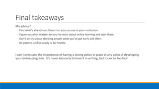 Final takeaways
My advice?
◦ Find what’s already out there that you can use at your institution.
◦ Figure out what matters to you the most about online learning and start there.
◦ Don’t be shy about showing people what you’ve got early and often.
◦ Be patient, and be ready to be flexible.
I can’t overstate the importance of having a strong policy in place at any point of developing
your online programs. It’s never too early to have it in writing, but it can be too late!
 