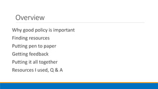 Overview
Why good policy is important
Finding resources
Putting pen to paper
Getting feedback
Putting it all together
Resources I used, Q & A
 