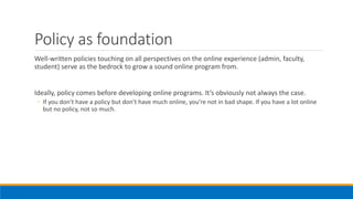 Policy as foundation
Well-written policies touching on all perspectives on the online experience (admin, faculty,
student) serve as the bedrock to grow a sound online program from.
Ideally, policy comes before developing online programs. It’s obviously not always the case.
◦ If you don’t have a policy but don’t have much online, you’re not in bad shape. If you have a lot online
but no policy, not so much.
 