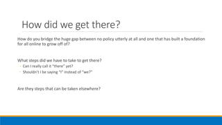 How did we get there?
How do you bridge the huge gap between no policy utterly at all and one that has built a foundation
for all online to grow off of?
What steps did we have to take to get there?
◦ Can I really call it “there” yet?
◦ Shouldn’t I be saying “I” instead of “we?”
Are they steps that can be taken elsewhere?
 