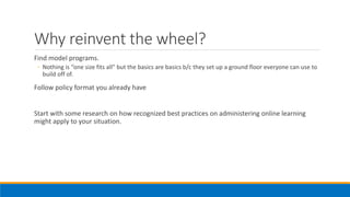 Why reinvent the wheel?
Find model programs.
◦ Nothing is “one size fits all” but the basics are basics b/c they set up a ground floor everyone can use to
build off of.
Follow policy format you already have
Start with some research on how recognized best practices on administering online learning
might apply to your situation.
 