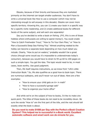 Ebooks, because of their brevity and because they are marketed
primarily on the Internet can target smaller audiences. You don’t have to
write a universal book like How to use a computer (which may not be
interesting enough to sell anyway in this decade). Ebooks can cover more
specific territory. Knowing this, you can 1) create your book in a specific way
for a specific niche readership, and 2) create additional books for different
facets of the same subject, and sell each one separately!
Say you've decided to write a book on fishing. (FYI, this is one of those
hobbies where enthusiasts are willing to spend money!). You could create
"How to Catch Freshwater Trout," "How to Tie Your Own Flies," or "How to
Plan a Successful Deep Sea Fishing Trip." Almost anything related to the
hobby can become a separate book depending on how much detail you
include. Clearly, "How to put on waders," probably wouldn't be a great
choice (though some would say it's impossible to underestimate today's
consumer), because you would have to strain to fill up 60 to 100 pages on
such a simple topic. You get the idea. The topic would need to be, in most
cases, book worthy. Use good judgment.
Then, life itself requires instructions, as we know from "Life's Little
Instruction Book." So, life also qualifies as a good how-to book topic. There
are numerous subtopics, and you'll never run out of ideas. Here are a few
examples:
 "How to ensure your child gets an A+ in math"
 "How to have a successful garage sale"
 "How to organize your home office"
And while we're on the subject of how-to books, I'd like to make one
quick point. The titles of these books do not need to be incredibly clever. Be
sure the words "How to" are the first part of the title, and the rest should tell
exactly what the book is about.
Do you want to make $1000 per Day with the Perfect e-Book Creation
System? This helped me to successful in e-Book world. Excellent
automatic software and smart work can do miracle for you.
 