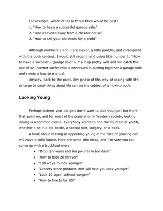 For example, which of these three titles would be best?
1. "How to have a successful garage sale."
2. "One weekend away from a cleaner house"
3. "How to sell your old shoes for a profit"
Although numbers 2 and 3 are clever, a little punchy, and correspond
with the book content, I would still recommend using title number 1. "How
to have a successful garage sale" sums it up pretty well and will catch the
eye of an Internet surfer who is interested in putting together a garage sale
and needs a how-to manual.
Anyway, back to the point. Any phase of life, way of coping with life,
or large or small thing about life can be the subject of a how-to book.
Looking Young
Perhaps sixteen year old girls don't want to look younger, but from
that point on, and for most of the population in Western society, looking
young is a common desire. Everybody wants to find the fountain of youth,
whether it be in a pill bottle, a special diet, surgery, or a book.
A book about staying or appearing young in the face of growing old
will have a solid future. Here are some title ideas, and I'm sure you can
come up with a truckload more.
 "Drop ten years and ten pounds in ten days"
 "How to look 28 forever"
 "100 ways to look younger"
 "Grocery store products that will help you look younger"
 "Look 30 again without surgery"
 "How to live to be 100"
 