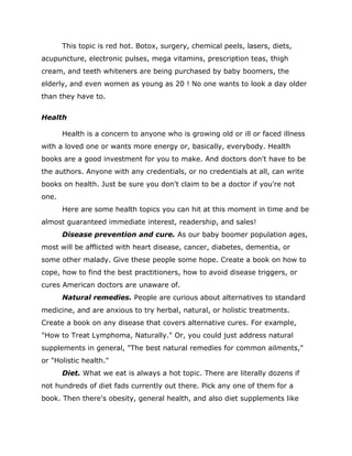 This topic is red hot. Botox, surgery, chemical peels, lasers, diets,
acupuncture, electronic pulses, mega vitamins, prescription teas, thigh
cream, and teeth whiteners are being purchased by baby boomers, the
elderly, and even women as young as 20 ! No one wants to look a day older
than they have to.
Health
Health is a concern to anyone who is growing old or ill or faced illness
with a loved one or wants more energy or, basically, everybody. Health
books are a good investment for you to make. And doctors don't have to be
the authors. Anyone with any credentials, or no credentials at all, can write
books on health. Just be sure you don't claim to be a doctor if you're not
one.
Here are some health topics you can hit at this moment in time and be
almost guaranteed immediate interest, readership, and sales!
Disease prevention and cure. As our baby boomer population ages,
most will be afflicted with heart disease, cancer, diabetes, dementia, or
some other malady. Give these people some hope. Create a book on how to
cope, how to find the best practitioners, how to avoid disease triggers, or
cures American doctors are unaware of.
Natural remedies. People are curious about alternatives to standard
medicine, and are anxious to try herbal, natural, or holistic treatments.
Create a book on any disease that covers alternative cures. For example,
"How to Treat Lymphoma, Naturally." Or, you could just address natural
supplements in general, "The best natural remedies for common ailments,"
or "Holistic health."
Diet. What we eat is always a hot topic. There are literally dozens if
not hundreds of diet fads currently out there. Pick any one of them for a
book. Then there's obesity, general health, and also diet supplements like
 