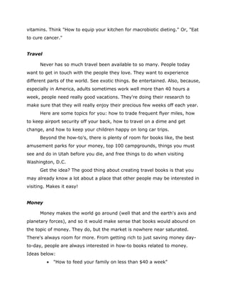 vitamins. Think "How to equip your kitchen for macrobiotic dieting." Or, "Eat
to cure cancer."
Travel
Never has so much travel been available to so many. People today
want to get in touch with the people they love. They want to experience
different parts of the world. See exotic things. Be entertained. Also, because,
especially in America, adults sometimes work well more than 40 hours a
week, people need really good vacations. They're doing their research to
make sure that they will really enjoy their precious few weeks off each year.
Here are some topics for you: how to trade frequent flyer miles, how
to keep airport security off your back, how to travel on a dime and get
change, and how to keep your children happy on long car trips.
Beyond the how-to's, there is plenty of room for books like, the best
amusement parks for your money, top 100 campgrounds, things you must
see and do in Utah before you die, and free things to do when visiting
Washington, D.C.
Get the idea? The good thing about creating travel books is that you
may already know a lot about a place that other people may be interested in
visiting. Makes it easy!
Money
Money makes the world go around (well that and the earth's axis and
planetary forces), and so it would make sense that books would abound on
the topic of money. They do, but the market is nowhere near saturated.
There's always room for more. From getting rich to just saving money day-
to-day, people are always interested in how-to books related to money.
Ideas below:
 "How to feed your family on less than $40 a week"
 