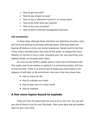  "How to get free stuff"
 "How to pay almost no taxes"
 "How to buy a retirement home for no money down"
 "How to be richer than your parents"
 "How to buy cars at auction"
 "How to start a financial management business"
Life enrichment
In these days, although fewer and fewer are attending churches, more
and more are flocking to purchase self-help books. Self-help books are
leaping off shelves at brick and mortar bookstores. People want to feel that
if they read a self-help book, they have all the power to change their lives.
Whether or not this is true is moot. Changing your life, soul searching, and
helping thyself, are all great book topics.
As much as ever before, people want to know how to find peace with
their pasts, how to be creative or spiritual in a consuming society, and how
to find true love. There is no end to how-to books you could create in the
category of self-help, or life enrichment. Here are a few more ideas here:
 How to marry for life
 How to unbreak your heart
 How to stay sane in a crazy world
 How to meditate
A few more topics bound to explode
These are fiery hot topics that are sure to be on the rise. You can pull
any one of these to use for your first book. Then come back and pull another
topic for your next book.
 