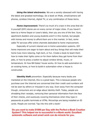 Using the latest electronics. We are a society obsessed with having
the latest and greatest technology. Do a book on iPods, email/camera cell
phones, wireless Internet, digital TV, or any combination of these items.
Home improvement. There's so much of a craze in this area that do-
it-yourself (DIY) stores are on every corner of major cities. If you haven't
been to a Home Depot or Lowe's lately, then you are one of the few. Sure,
apartment dwellers and young students aren't in this market, but people
with homes and money to afford them are in this market. In fact, some
cable TV services offer entire channels dedicated to home improvement.
Especially of current interest are in-home automation systems. DIY
home improvers are eager to learn about and buy things that will make their
home lives more relaxing, high-tech, or fun. Create a book to teach them
how to make their lights come on for them before they get home from their
jobs, or how to press a button to adjust window blinds, music, or
temperature. Or how Bill Gates' house works. Or how to add automation to
an existing home, or how to build-in automation when a house is
constructed.
Identity theft prevention. Especially because many books are
marketed on the Internet, this is a great topic. This is because people who
purchase over the Internet are concerned that their credit card numbers will
not be seen by others or misused in any way. Even away from the computer
though, consumers are on-edge about identity theft. Today, people are
shredding their receipts, removing their personal information from the face
of their checks, and cautiously covering themselves when they type in
passwords at public terminals or ATMs. Microchips are being installed on ID
cards. People are worried. Tap into this with a book!
Do you want to make $1000 per Day with the Perfect e-Book Creation
System? This helped me to successful in e-Book world. Excellent
automatic software and smart work can do miracle for you.
 
