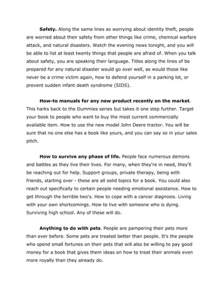 Safety. Along the same lines as worrying about identity theft, people
are worried about their safety from other things like crime, chemical warfare
attack, and natural disasters. Watch the evening news tonight, and you will
be able to list at least twenty things that people are afraid of. When you talk
about safety, you are speaking their language. Titles along the lines of be
prepared for any natural disaster would go over well, as would those like
never be a crime victim again, how to defend yourself in a parking lot, or
prevent sudden infant death syndrome (SIDS).
How-to manuals for any new product recently on the market.
This harks back to the Dummies series but takes it one step further. Target
your book to people who want to buy the most current commercially
available item. How to use the new model John Deere tractor. You will be
sure that no one else has a book like yours, and you can say so in your sales
pitch.
How to survive any phase of life. People face numerous demons
and battles as they live their lives. For many, when they're in need, they'll
be reaching out for help. Support groups, private therapy, being with
friends, starting over - these are all solid topics for a book. You could also
reach out specifically to certain people needing emotional assistance. How to
get through the terrible two's. How to cope with a cancer diagnosis. Living
with your own shortcomings. How to live with someone who is dying.
Surviving high school. Any of these will do.
Anything to do with pets. People are pampering their pets more
than ever before. Some pets are treated better than people. It's the people
who spend small fortunes on their pets that will also be willing to pay good
money for a book that gives them ideas on how to treat their animals even
more royally than they already do.
 