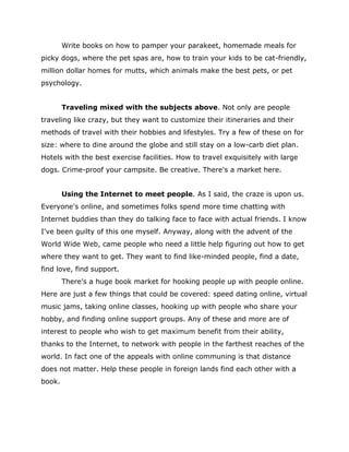 Write books on how to pamper your parakeet, homemade meals for
picky dogs, where the pet spas are, how to train your kids to be cat-friendly,
million dollar homes for mutts, which animals make the best pets, or pet
psychology.
Traveling mixed with the subjects above. Not only are people
traveling like crazy, but they want to customize their itineraries and their
methods of travel with their hobbies and lifestyles. Try a few of these on for
size: where to dine around the globe and still stay on a low-carb diet plan.
Hotels with the best exercise facilities. How to travel exquisitely with large
dogs. Crime-proof your campsite. Be creative. There's a market here.
Using the Internet to meet people. As I said, the craze is upon us.
Everyone's online, and sometimes folks spend more time chatting with
Internet buddies than they do talking face to face with actual friends. I know
I've been guilty of this one myself. Anyway, along with the advent of the
World Wide Web, came people who need a little help figuring out how to get
where they want to get. They want to find like-minded people, find a date,
find love, find support.
There's a huge book market for hooking people up with people online.
Here are just a few things that could be covered: speed dating online, virtual
music jams, taking online classes, hooking up with people who share your
hobby, and finding online support groups. Any of these and more are of
interest to people who wish to get maximum benefit from their ability,
thanks to the Internet, to network with people in the farthest reaches of the
world. In fact one of the appeals with online communing is that distance
does not matter. Help these people in foreign lands find each other with a
book.
 