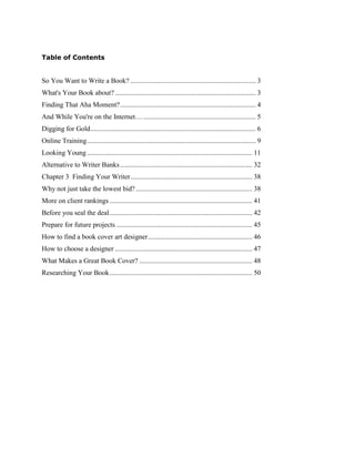 Table of Contents
So You Want to Write a Book? ........................................................................ 3
What's Your Book about?................................................................................. 3
Finding That Aha Moment?.............................................................................. 4
And While You're on the Internet…................................................................. 5
Digging for Gold............................................................................................... 6
Online Training................................................................................................. 9
Looking Young............................................................................................... 11
Alternative to Writer Banks............................................................................ 32
Chapter 3 Finding Your Writer...................................................................... 38
Why not just take the lowest bid?................................................................... 38
More on client rankings .................................................................................. 41
Before you seal the deal.................................................................................. 42
Prepare for future projects .............................................................................. 45
How to find a book cover art designer............................................................ 46
How to choose a designer ............................................................................... 47
What Makes a Great Book Cover? ................................................................. 48
Researching Your Book.................................................................................. 50
 