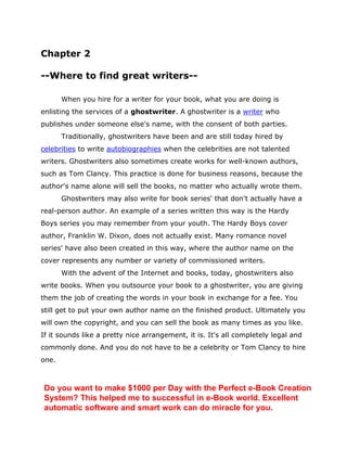 Chapter 2
--Where to find great writers--
When you hire for a writer for your book, what you are doing is
enlisting the services of a ghostwriter. A ghostwriter is a writer who
publishes under someone else's name, with the consent of both parties.
Traditionally, ghostwriters have been and are still today hired by
celebrities to write autobiographies when the celebrities are not talented
writers. Ghostwriters also sometimes create works for well-known authors,
such as Tom Clancy. This practice is done for business reasons, because the
author's name alone will sell the books, no matter who actually wrote them.
Ghostwriters may also write for book series' that don't actually have a
real-person author. An example of a series written this way is the Hardy
Boys series you may remember from your youth. The Hardy Boys cover
author, Franklin W. Dixon, does not actually exist. Many romance novel
series' have also been created in this way, where the author name on the
cover represents any number or variety of commissioned writers.
With the advent of the Internet and books, today, ghostwriters also
write books. When you outsource your book to a ghostwriter, you are giving
them the job of creating the words in your book in exchange for a fee. You
still get to put your own author name on the finished product. Ultimately you
will own the copyright, and you can sell the book as many times as you like.
If it sounds like a pretty nice arrangement, it is. It's all completely legal and
commonly done. And you do not have to be a celebrity or Tom Clancy to hire
one.
Do you want to make $1000 per Day with the Perfect e-Book Creation
System? This helped me to successful in e-Book world. Excellent
automatic software and smart work can do miracle for you.
 